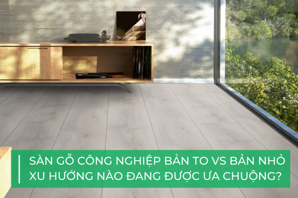 Sàn gỗ công nghiệp bản to vs bản nhỏ: xu hướng nào đang được ưa chuộng?
